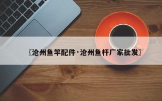 〖沧州鱼竿配件·沧州鱼杆厂家批发〗