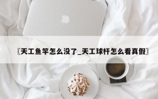 〖天工鱼竿怎么没了_天工球杆怎么看真假〗