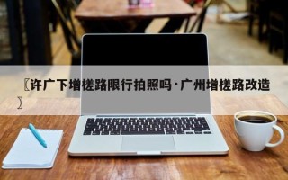 〖许广下增槎路限行拍照吗·广州增槎路改造〗