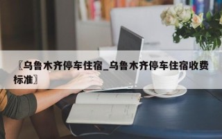 〖乌鲁木齐停车住宿_乌鲁木齐停车住宿收费标准〗