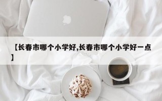 【长春市哪个小学好,长春市哪个小学好一点】