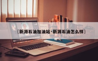 〖新源石油加油站·新源石油怎么样〗