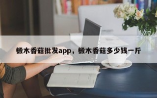 椴木香菇批发app，椴木香菇多少钱一斤