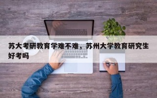 苏大考研教育学难不难，苏州大学教育研究生好考吗