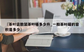 〖茶叶店散装茶叶桶多少升_一般茶叶罐的容积是多少〗