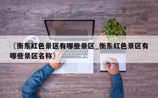 〖衡东红色景区有哪些景区_衡东红色景区有哪些景区名称〗