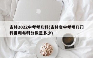 吉林2022中考考几科(吉林省中考考几门科目和每科分数是多少)