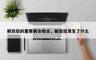 解放后的重要展会地点，解放后发生了什么
