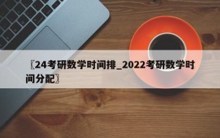 〖24考研数学时间排_2022考研数学时间分配〗