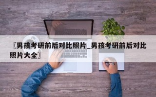 〖男孩考研前后对比照片_男孩考研前后对比照片大全〗