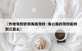 〖外地驾校转到海南驾校·海口报的驾校能转到三亚么〗