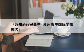 〖苏州alevel高中_苏州高中国际学校排名〗
