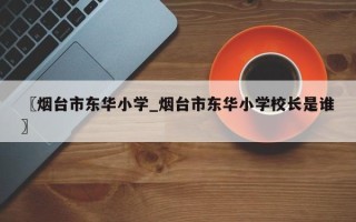 〖烟台市东华小学_烟台市东华小学校长是谁〗