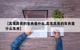 【出生高贵的生肖是什么,出生高贵的生肖是什么生肖】