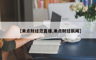 【来点财经范直播,来点财经新闻】