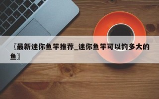 〖最新迷你鱼竿推荐_迷你鱼竿可以钓多大的鱼〗