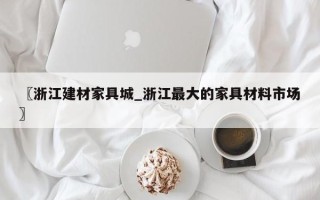 〖浙江建材家具城_浙江最大的家具材料市场〗