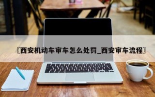 〖西安机动车审车怎么处罚_西安审车流程〗