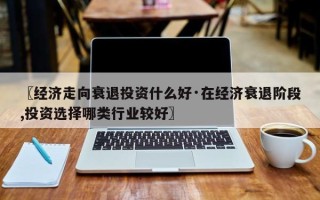 〖经济走向衰退投资什么好·在经济衰退阶段,投资选择哪类行业较好〗