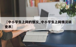 〖中小学生上网的情况_中小学生上网情况调查表〗
