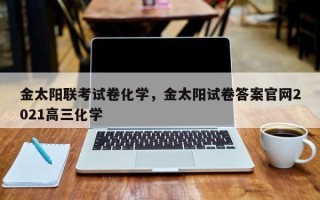 金太阳联考试卷化学，金太阳试卷答案官网2021高三化学