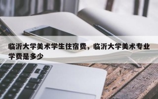 临沂大学美术学生住宿费，临沂大学美术专业学费是多少