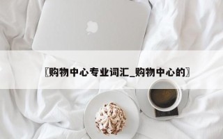 〖购物中心专业词汇_购物中心的〗