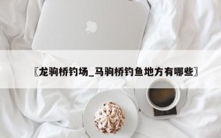 〖龙驹桥钓场_马驹桥钓鱼地方有哪些〗