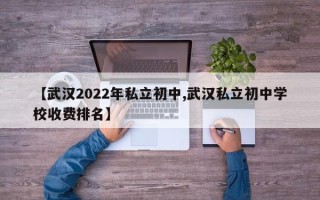 【武汉2022年私立初中,武汉私立初中学校收费排名】