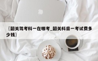 〖韶关驾考科一在哪考_韶关科目一考试费多少钱〗