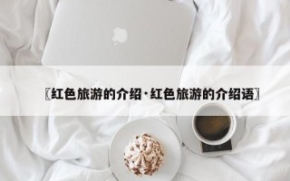 〖红色旅游的介绍·红色旅游的介绍语〗