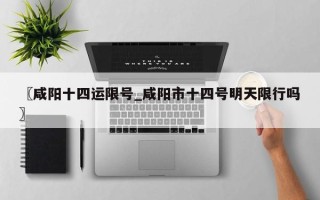 〖咸阳十四运限号_咸阳市十四号明天限行吗〗