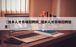 〖湘乡人才市场招聘网_湘乡人才市场招聘信息〗