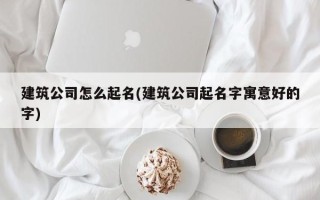 建筑公司怎么起名(建筑公司起名字寓意好的字)