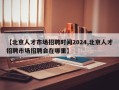 【北京人才市场招聘时间2024,北京人才招聘市场招聘会在哪里】
