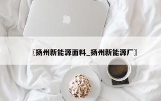 〖扬州新能源面料_扬州新能源厂〗
