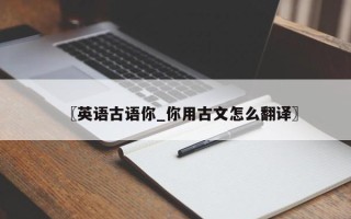 〖英语古语你_你用古文怎么翻译〗