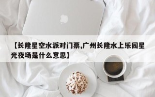 【长隆星空水派对门票,广州长隆水上乐园星光夜场是什么意思】