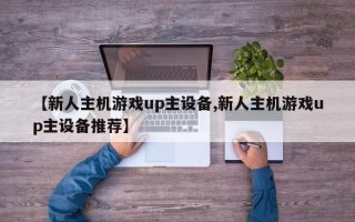 【新人主机游戏up主设备,新人主机游戏up主设备推荐】