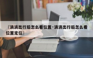 〖滴滴出行后怎么看位置·滴滴出行后怎么看位置定位〗
