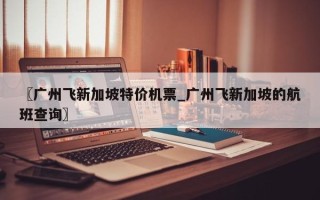 〖广州飞新加坡特价机票_广州飞新加坡的航班查询〗