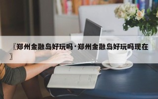 〖郑州金融岛好玩吗·郑州金融岛好玩吗现在〗