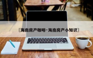 〖海南房产咖啡·海南房产小知识〗