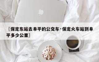 〖保定东站去阜平的公交车·保定火车站到阜平多少公里〗
